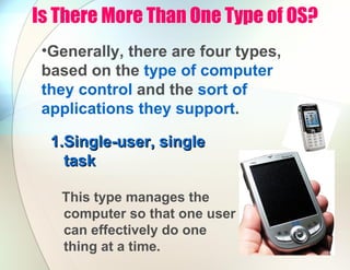 Is There More Than One Type of OS?
•Generally, there are four types,
based on the type of computer
they control and the sort of
applications they support.
1.
1.Single-user, single
Single-user, single
task
task
This type manages the
computer so that one user
can effectively do one
thing at a time.
 