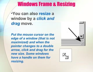 Windows Frame & Resizing
•You can also resize a
window by a click and
drag move.
Put the mouse cursor on the
edge of a window (that is not
maximized) and when the
pointer changes to a double
arrow, click and drag for the
new size. Some windows
have a handle on them for
resizing.
 