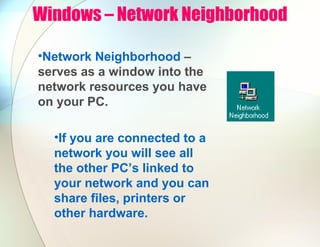 Windows – Network Neighborhood
•Network Neighborhood –
serves as a window into the
network resources you have
on your PC.
•If you are connected to a
network you will see all
the other PC’s linked to
your network and you can
share files, printers or
other hardware.
 