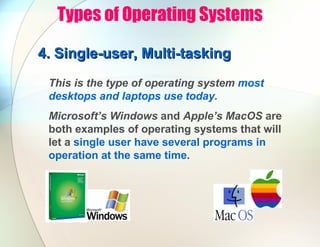Types of Operating Systems
4.
4. Single-user, Multi-tasking
Single-user, Multi-tasking
This is the type of operating system most
desktops and laptops use today.
Microsoft’s Windows and Apple’s MacOS are
both examples of operating systems that will
let a single user have several programs in
operation at the same time.
 