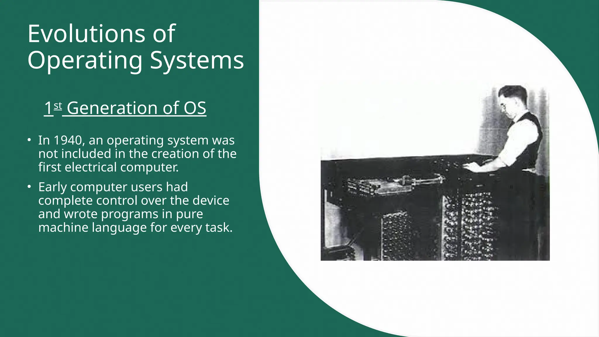 Evolutions of
Operating Systems
• In 1940, an operating system was
not included in the creation of the
first electrical computer.
• Early computer users had
complete control over the device
and wrote programs in pure
machine language for every task.
1st
Generation of OS
 