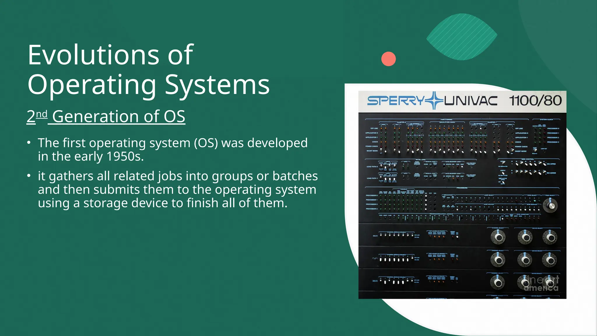 Evolutions of
Operating Systems
• The first operating system (OS) was developed
in the early 1950s.
• it gathers all related jobs into groups or batches
and then submits them to the operating system
using a storage device to finish all of them.
2nd
Generation of OS
 