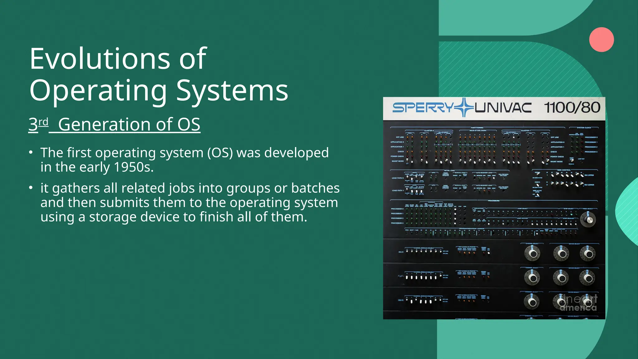 Evolutions of
Operating Systems
• The first operating system (OS) was developed
in the early 1950s.
• it gathers all related jobs into groups or batches
and then submits them to the operating system
using a storage device to finish all of them.
3rd
Generation of OS
 