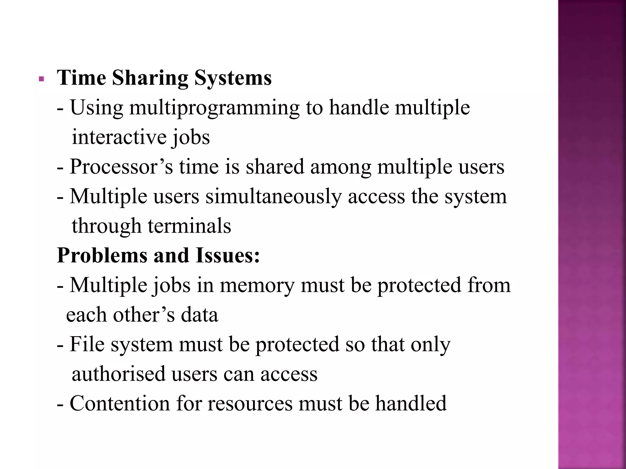  Time Sharing Systems
- Using multiprogramming to handle multiple
interactive jobs
- Processor’s time is shared among multiple users
- Multiple users simultaneously access the system
through terminals
Problems and Issues:
- Multiple jobs in memory must be protected from
each other’s data
- File system must be protected so that only
authorised users can access
- Contention for resources must be handled
 