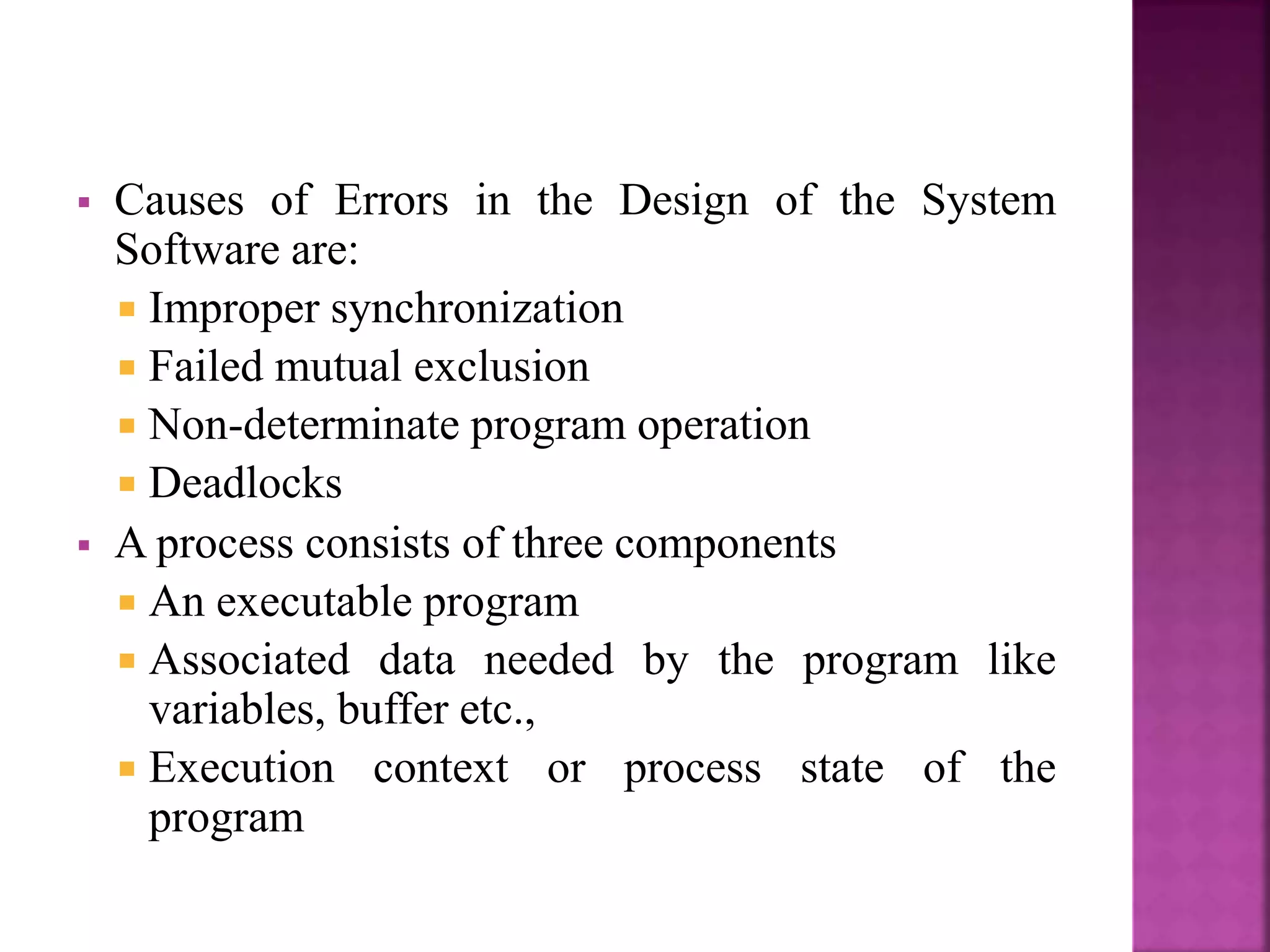  Causes of Errors in the Design of the System
Software are:
 Improper synchronization
 Failed mutual exclusion
 Non-determinate program operation
 Deadlocks
 A process consists of three components
 An executable program
 Associated data needed by the program like
variables, buffer etc.,
 Execution context or process state of the
program
 