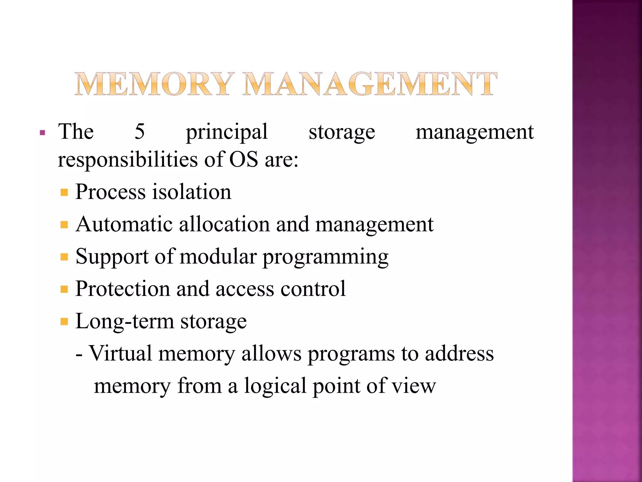  The 5 principal storage management
responsibilities of OS are:
 Process isolation
 Automatic allocation and management
 Support of modular programming
 Protection and access control
 Long-term storage
- Virtual memory allows programs to address
memory from a logical point of view
 