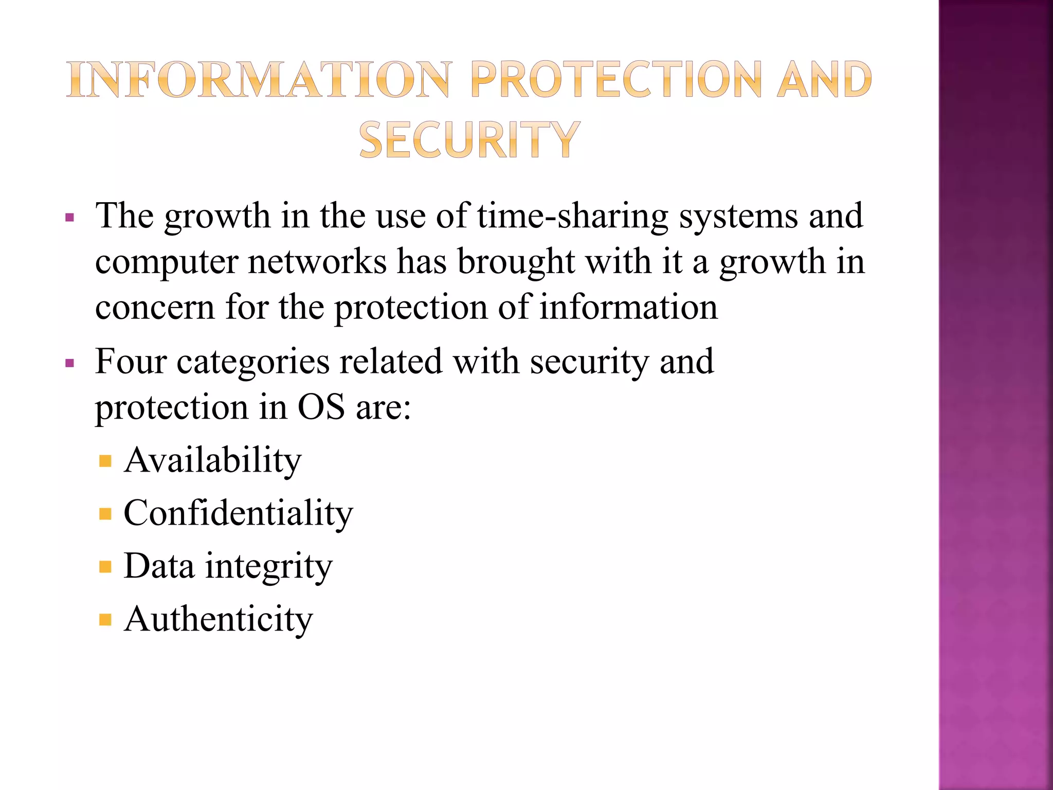  The growth in the use of time-sharing systems and
computer networks has brought with it a growth in
concern for the protection of information
 Four categories related with security and
protection in OS are:
 Availability
 Confidentiality
 Data integrity
 Authenticity
 