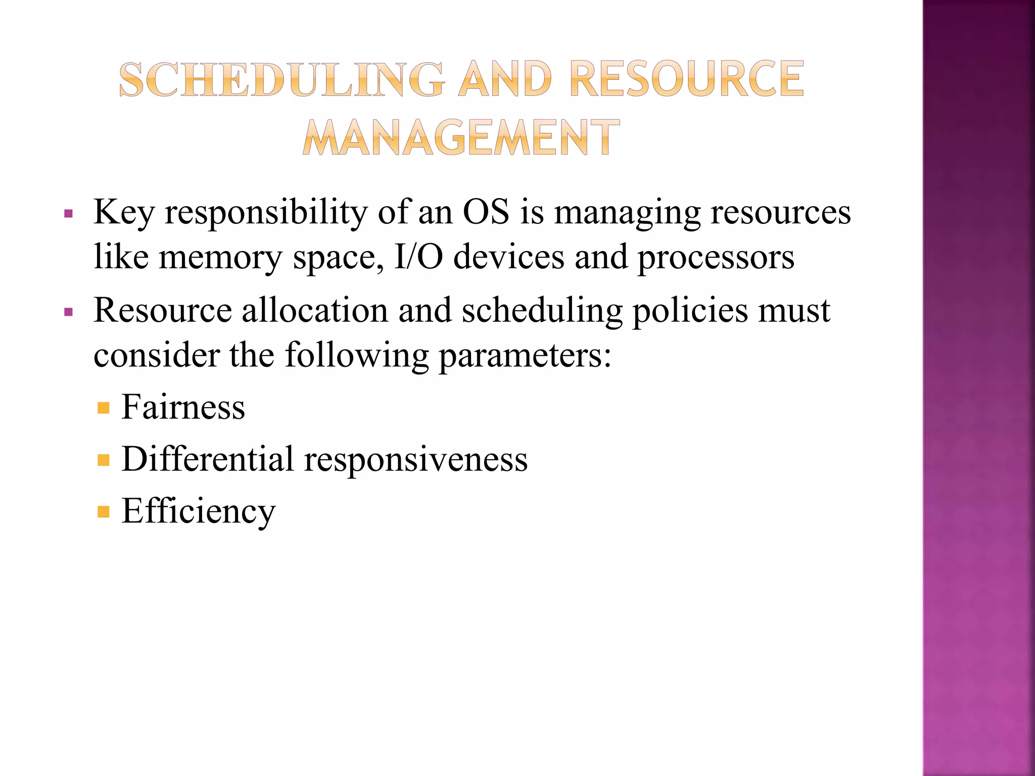  Key responsibility of an OS is managing resources
like memory space, I/O devices and processors
 Resource allocation and scheduling policies must
consider the following parameters:
 Fairness
 Differential responsiveness
 Efficiency
 