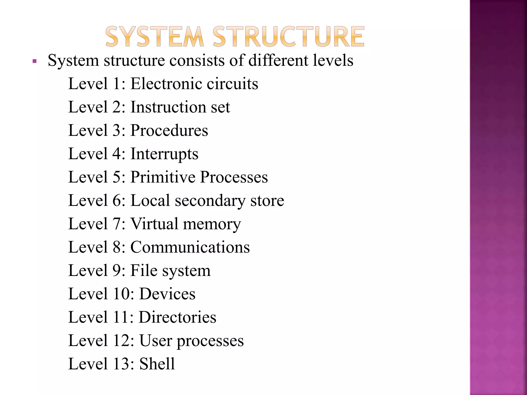  System structure consists of different levels
Level 1: Electronic circuits
Level 2: Instruction set
Level 3: Procedures
Level 4: Interrupts
Level 5: Primitive Processes
Level 6: Local secondary store
Level 7: Virtual memory
Level 8: Communications
Level 9: File system
Level 10: Devices
Level 11: Directories
Level 12: User processes
Level 13: Shell
 