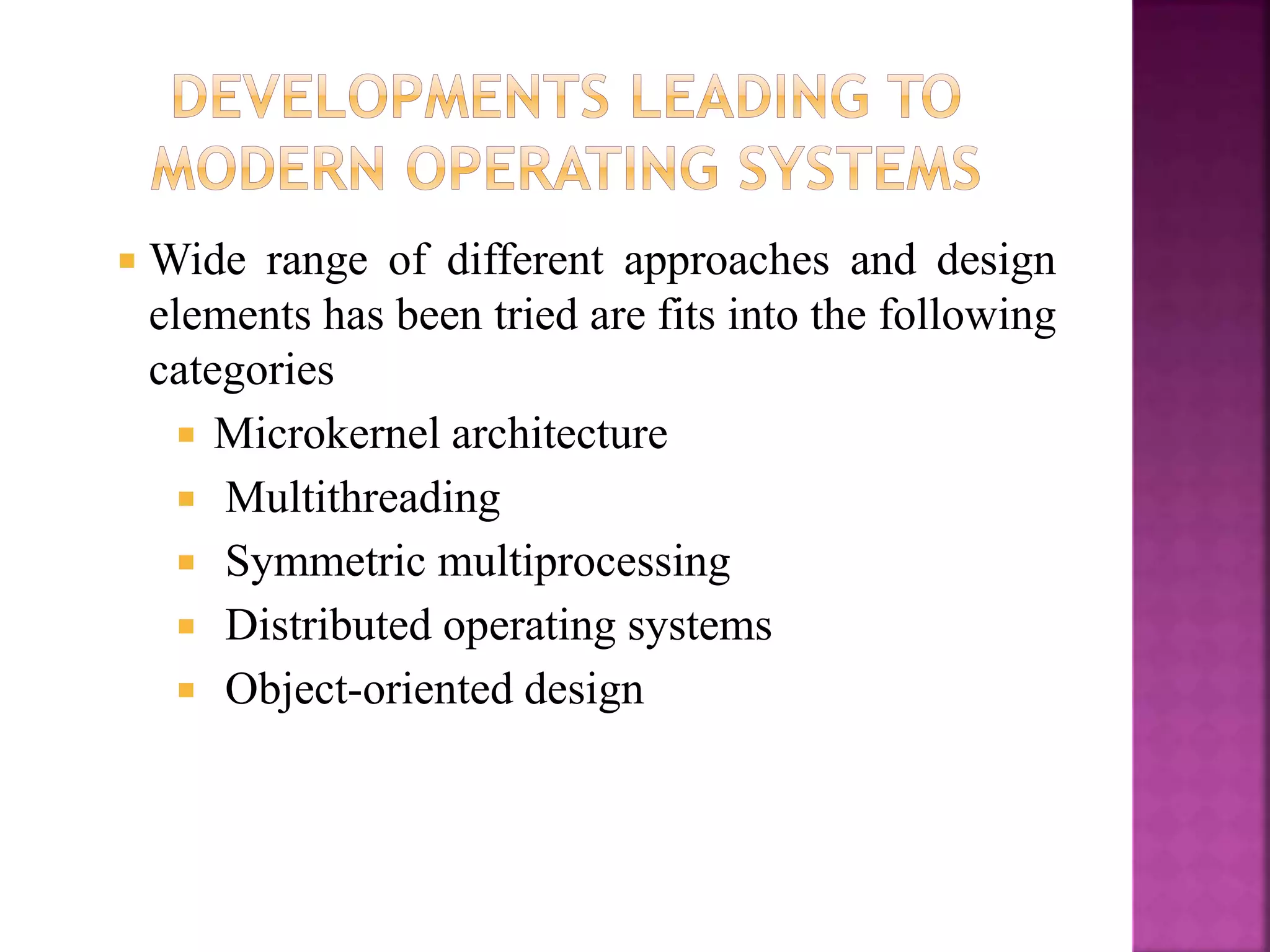  Wide range of different approaches and design
elements has been tried are fits into the following
categories
 Microkernel architecture
 Multithreading
 Symmetric multiprocessing
 Distributed operating systems
 Object-oriented design
 