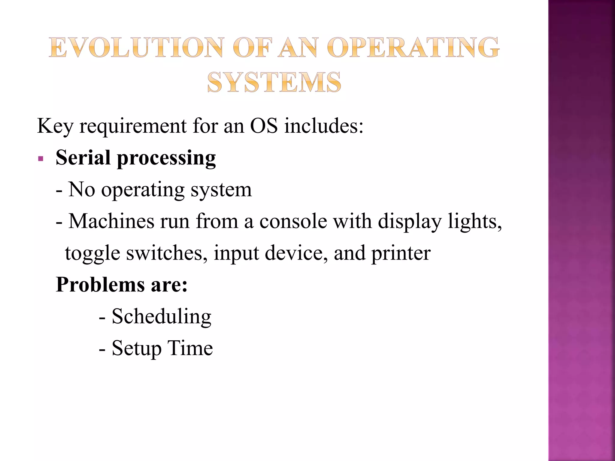 Key requirement for an OS includes:
 Serial processing
- No operating system
- Machines run from a console with display lights,
toggle switches, input device, and printer
Problems are:
- Scheduling
- Setup Time
 