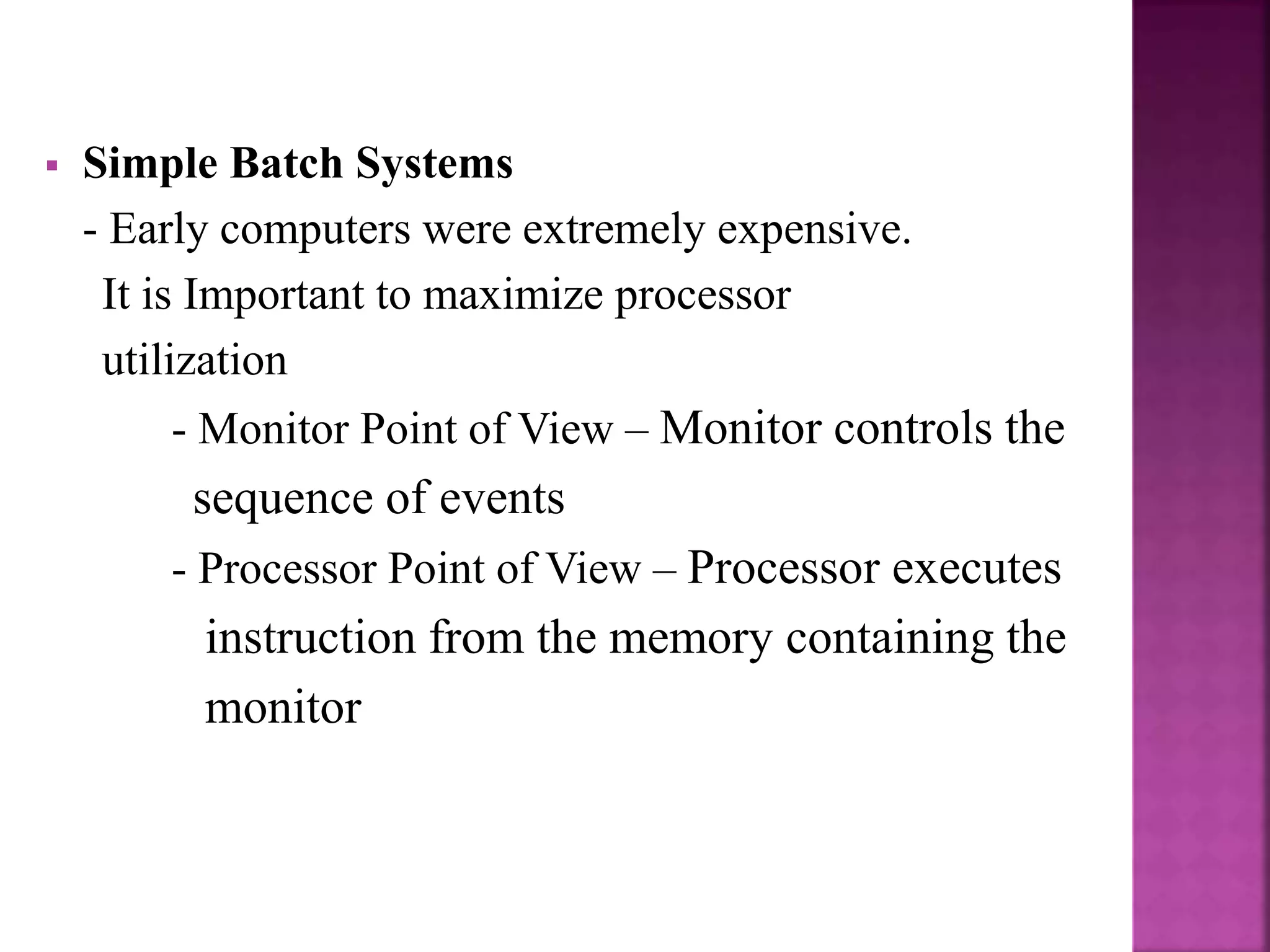  Simple Batch Systems
- Early computers were extremely expensive.
It is Important to maximize processor
utilization
- Monitor Point of View – Monitor controls the
sequence of events
- Processor Point of View – Processor executes
instruction from the memory containing the
monitor
 