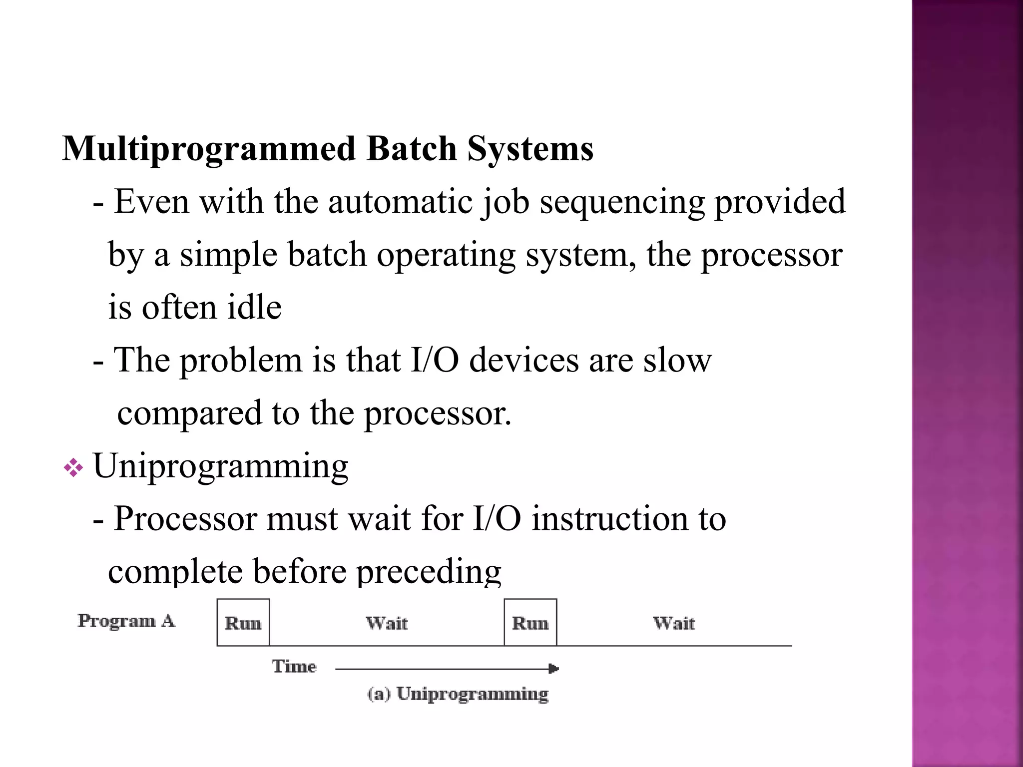 Multiprogrammed Batch Systems
- Even with the automatic job sequencing provided
by a simple batch operating system, the processor
is often idle
- The problem is that I/O devices are slow
compared to the processor.
 Uniprogramming
- Processor must wait for I/O instruction to
complete before preceding
 