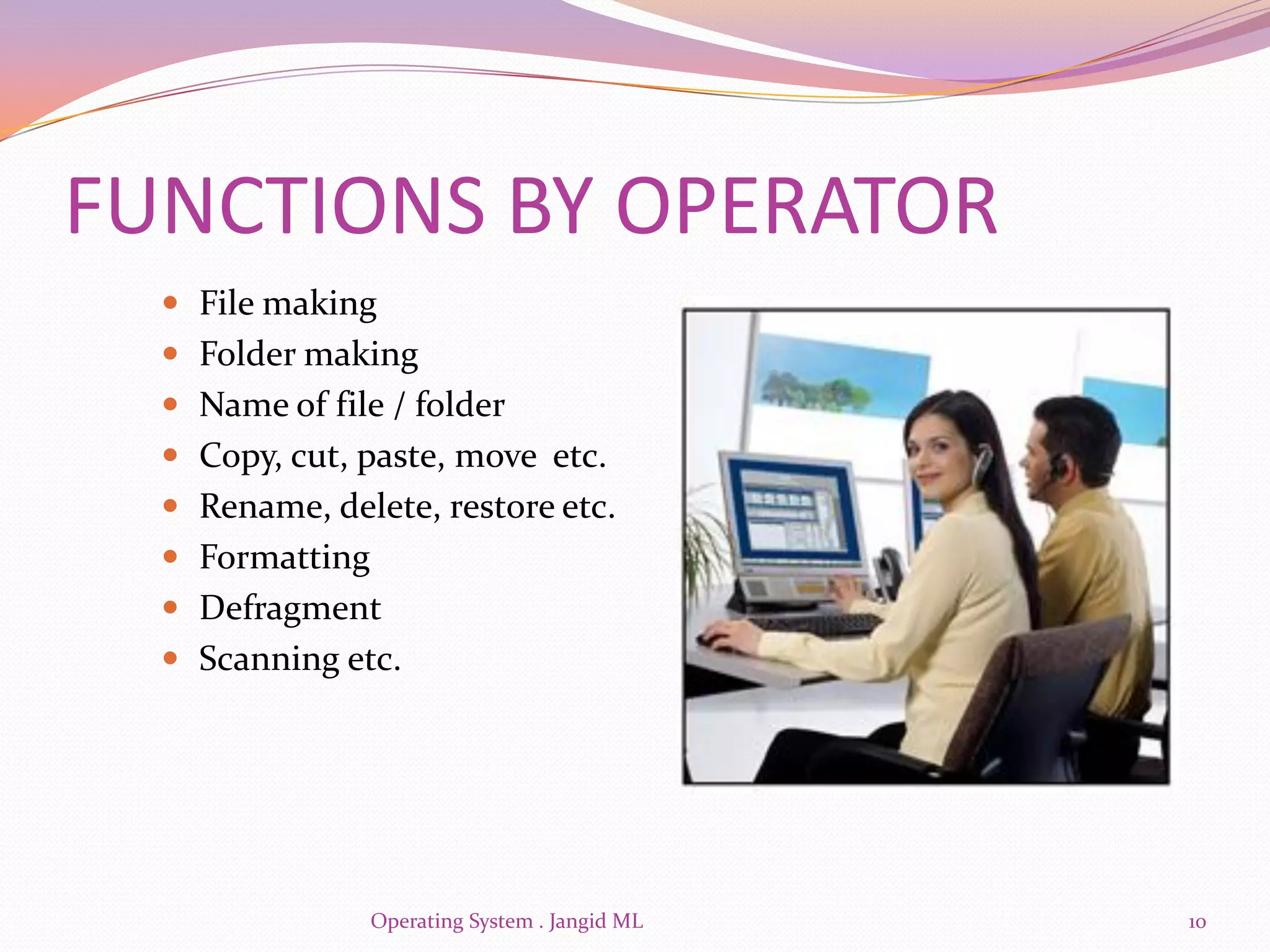 FUNCTIONS BY OPERATOR
   File making
   Folder making
   Name of file / folder
   Copy, cut, paste, move etc.
   Rename, delete, restore etc.
   Formatting
   Defragment
   Scanning etc.




                 Operating System . Jangid ML   10
 