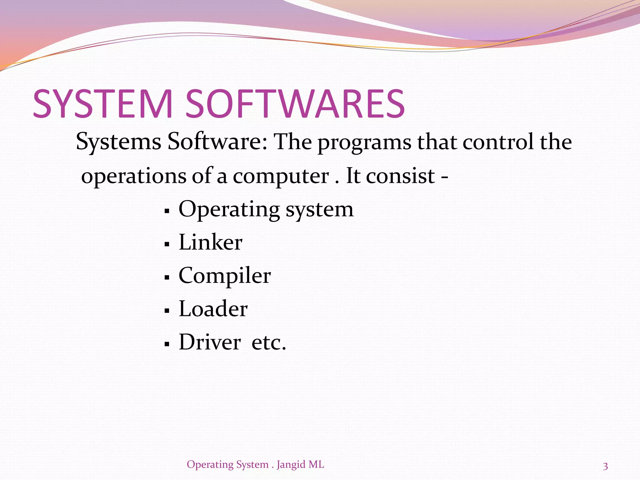 SYSTEM SOFTWARES
 Systems Software: The programs that control the
  operations of a computer . It consist -
           Operating system

           Linker

           Compiler

           Loader

           Driver etc.




             Operating System . Jangid ML          3
 