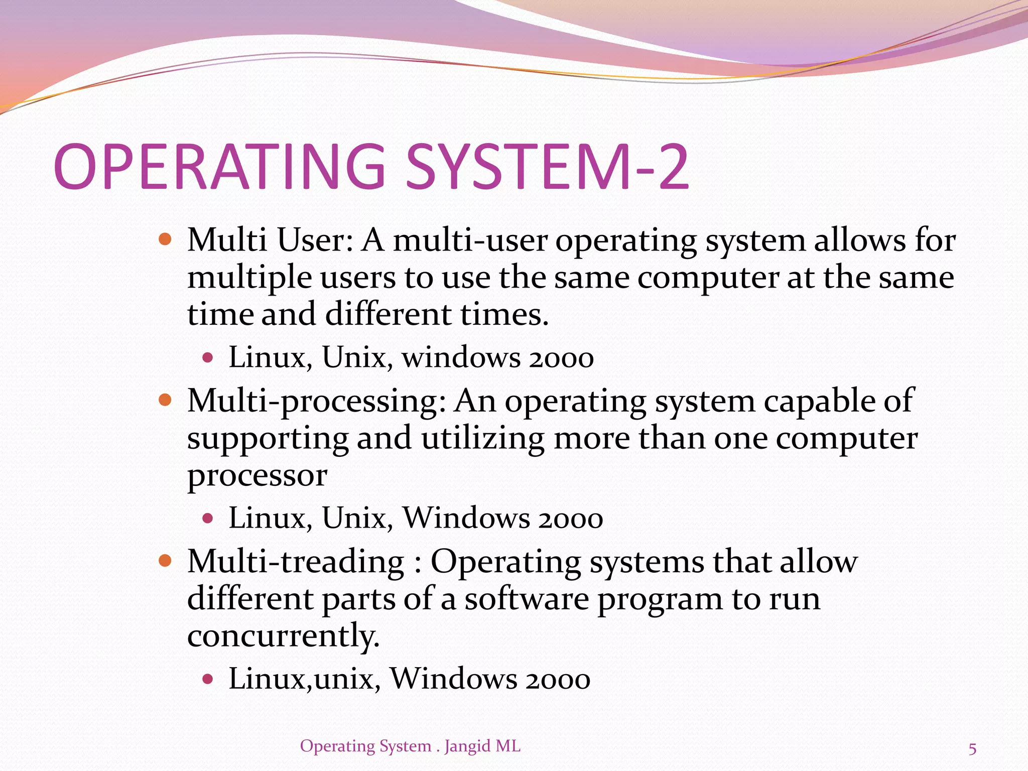 OPERATING SYSTEM-2
   Multi User: A multi-user operating system allows for
    multiple users to use the same computer at the same
    time and different times.
     Linux, Unix, windows 2000
   Multi-processing: An operating system capable of
    supporting and utilizing more than one computer
    processor
     Linux, Unix, Windows 2000
   Multi-treading : Operating systems that allow
    different parts of a software program to run
    concurrently.
     Linux,unix, Windows 2000

           Operating System . Jangid ML                    5
 