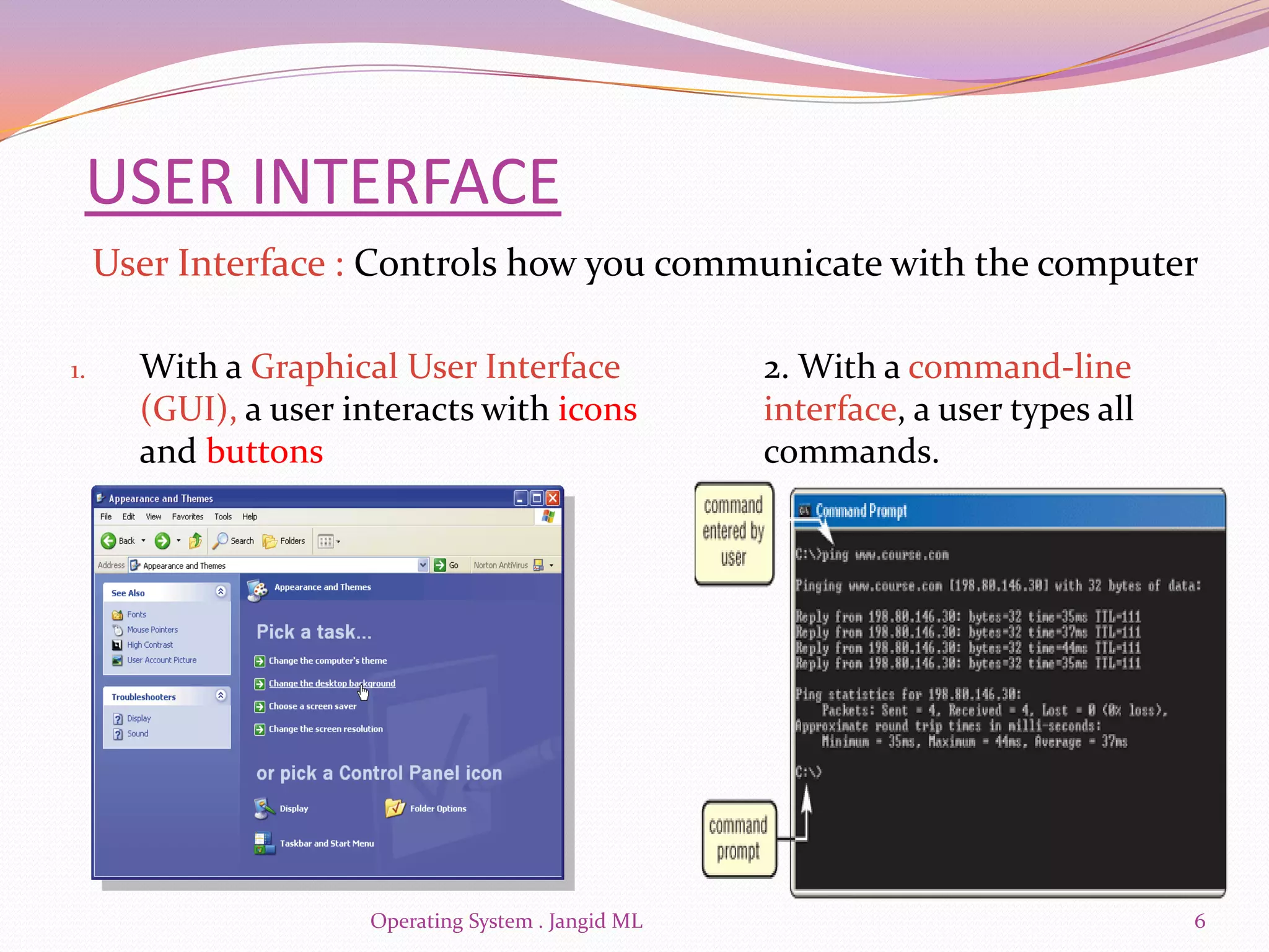 USER INTERFACE
     User Interface : Controls how you communicate with the computer

1.     With a Graphical User Interface               2. With a command-line
       (GUI), a user interacts with icons            interface, a user types all
       and buttons                                   commands.




                      Operating System . Jangid ML                                 6
 