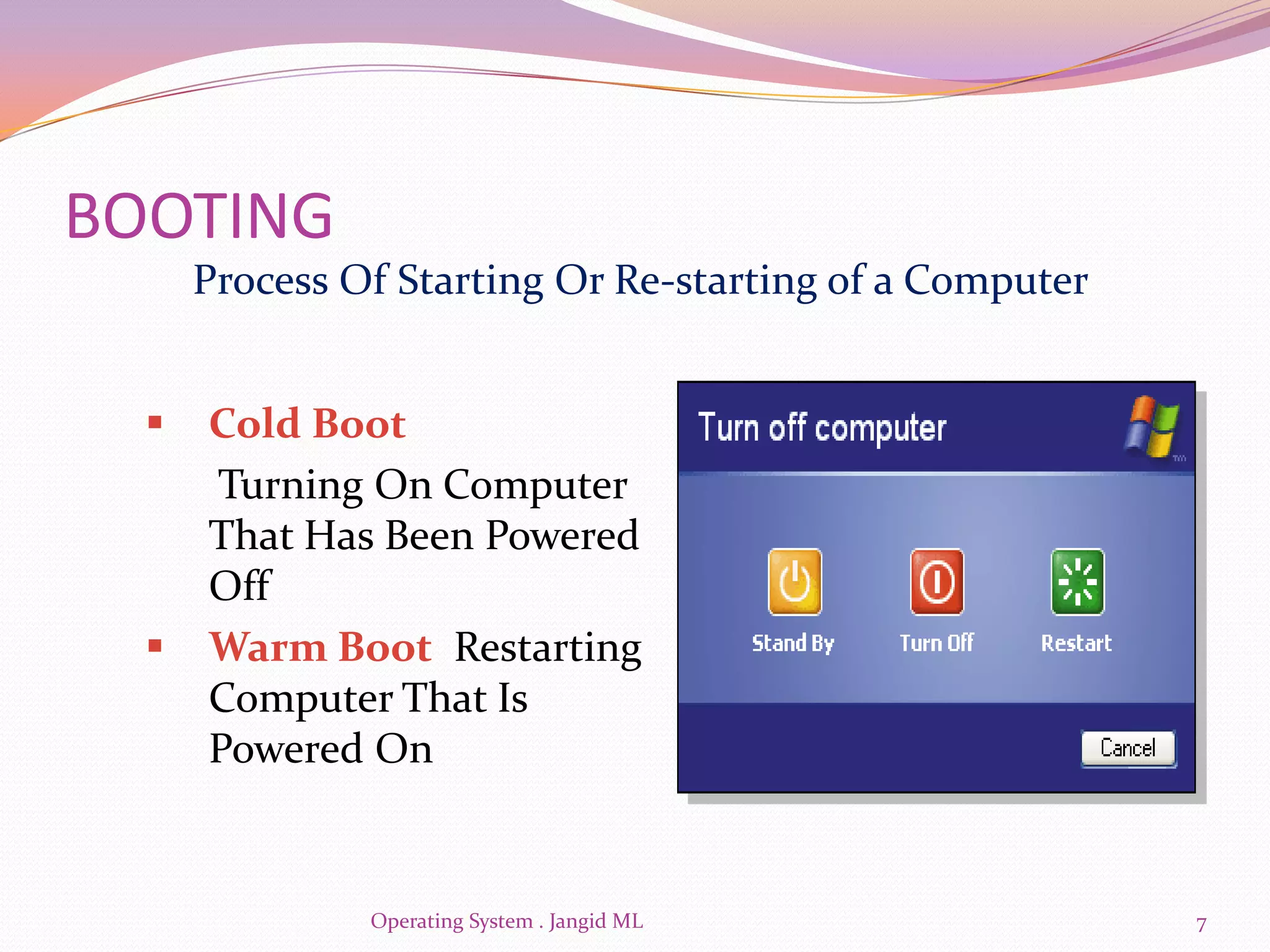 BOOTING
      Process Of Starting Or Re-starting of a Computer


     Cold Boot
      Turning On Computer
      That Has Been Powered
      Off
     Warm Boot Restarting
      Computer That Is
      Powered On


               Operating System . Jangid ML              7
 