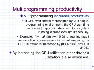 Multiprogramming productivity
Multiprogramming increases productivity
If CPU wait time is represented by w in singleprogramming environment, the CPU wait time
decreases to approximately wn for a system
running n processes simultaneously.
 Example: If w = .9 then wn =0.59 ; meaning that if
we have five processes running simultaneously, the
CPU utilization is increased by (0.41-.10)/0.1*100 =
310%.


By increasing the CPU utilization other device’s
utilization is also increased.
10

 