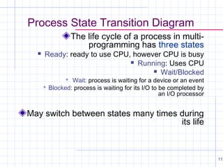 Process State Transition Diagram
The life cycle of a process in multiprogramming has three states



Ready: ready to use CPU, however CPU is busy
 Running: Uses CPU
 Wait/Blocked
 Wait: process is waiting for a device or an event

 Blocked: process is waiting for its I/O to be completed by

an I/O processor

May switch between states many times during
its life

11

 