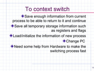 To context switch
Save enough information from current
process to be able to return to it and continue
Save all temporary storage information such
as registers and flags
Load/initialize the information of new process
Change PC
Need some help from Hardware to make the
switching process fast

14

 
