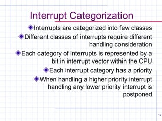 Interrupt Categorization
Interrupts are categorized into few classes
Different classes of interrupts require different
handling consideration
Each category of interrupts is represented by a
bit in interrupt vector within the CPU
Each interrupt category has a priority
When handling a higher priority interrupt
handling any lower priority interrupt is
postponed
17

 