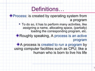 Definitions…
Process: is created by operating system from
a program


To do so, it has to perform many activities, like
assigning a name, allocating space, (partially)
loading the corresponding program, etc.

Roughly speaking, A process is an active
program
A process is created to run a program by
using computer facilities such as CPU; like a
human who is born to live his life

3

 