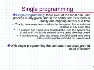 Single programming
Single-programming: there exist at the most one user
process at any given time in the computer; thus there is
usually one ongoing activity at a time


That is, from many devices within the computer often one device
is active at any given time
 If a process has asked for a data from the user, the system has
to wait until this data is entered before being able to proceed
 If this data entry takes one second the CPU could have done
millions of instructions if it did not have to wait

With single-programming the computer resources are not
used efficiently

4

 