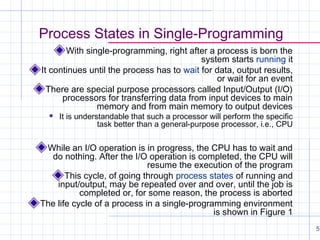 Process States in Single-Programming
With single-programming, right after a process is born the
system starts running it
It continues until the process has to wait for data, output results,
or wait for an event
There are special purpose processors called Input/Output (I/O)
processors for transferring data from input devices to main
memory and from main memory to output devices


It is understandable that such a processor will perform the specific
task better than a general-purpose processor, i.e., CPU

While an I/O operation is in progress, the CPU has to wait and
do nothing. After the I/O operation is completed, the CPU will
resume the execution of the program
This cycle, of going through process states of running and
input/output, may be repeated over and over, until the job is
completed or, for some reason, the process is aborted
The life cycle of a process in a single-programming environment
is shown in Figure 1
5

 