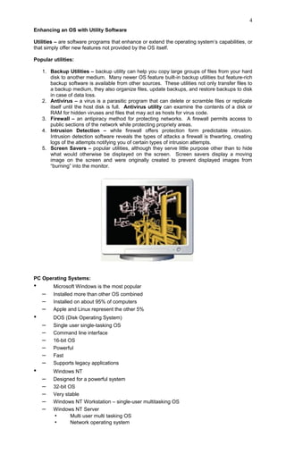 Enhancing an OS with Utility Software
Utilities – are software programs that enhance or extend the operating system’s capabilities, or
that simply offer new features not provided by the OS itself.
Popular utilities:
1. Backup Utilities – backup utility can help you copy large groups of files from your hard
disk to another medium. Many newer OS feature built-in backup utilities but feature-rich
backup software is available from other sources. These utilities not only transfer files to
a backup medium, they also organize files, update backups, and restore backups to disk
in case of data loss.
2. Antivirus – a virus is a parasitic program that can delete or scramble files or replicate
itself until the host disk is full. Antivirus utility can examine the contents of a disk or
RAM for hidden viruses and files that may act as hosts for virus code.
3. Firewall – an antipiracy method for protecting networks. A firewall permits access to
public sections of the network while protecting propriety areas.
4. Intrusion Detection – while firewall offers protection form predictable intrusion.
Intrusion detection software reveals the types of attacks a firewall is thwarting, creating
logs of the attempts notifying you of certain types of intrusion attempts.
5. Screen Savers – popular utilities, although they serve little purpose other than to hide
what would otherwise be displayed on the screen. Screen savers display a moving
image on the screen and were originally created to prevent displayed images from
“burning” into the monitor.
PC Operating Systems:
• Microsoft Windows is the most popular
– Installed more than other OS combined
– Installed on about 95% of computers
– Apple and Linux represent the other 5%
• DOS (Disk Operating System)
– Single user single-tasking OS
– Command line interface
– 16-bit OS
– Powerful
– Fast
– Supports legacy applications
• Windows NT
– Designed for a powerful system
– 32-bit OS
– Very stable
– Windows NT Workstation – single-user multitasking OS
– Windows NT Server
• Multi user multi tasking OS
• Network operating system
4
 