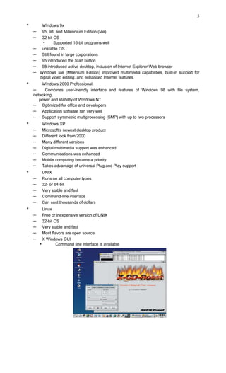 • Windows 9x
– 95, 98, and Millennium Edition (Me)
– 32-bit OS
• Supported 16-bit programs well
– unstable OS
– Still found in large corporations
– 95 introduced the Start button
– 98 introduced active desktop, inclusion of Internet Explorer Web browser
– Windows Me (Millenium Edition) improved multimedia capabilities, built-in support for
digital video editing, and enhanced Internet features.
• Windows 2000 Professional
– Combines user-friendly interface and features of Windows 98 with file system,
netwoking,
power and stability of Windows NT
– Optimized for office and developers
– Application software ran very well
– Support symmetric multiprocessing (SMP) with up to two processors
• Windows XP
– Microsoft’s newest desktop product
– Different look from 2000
– Many different versions
– Digital multimedia support was enhanced
– Communications was enhanced
– Mobile computing became a priority
– Takes advantage of universal Plug and Play support
• UNIX
– Runs on all computer types
– 32- or 64-bit
– Very stable and fast
– Command-line interface
– Can cost thousands of dollars
• Linux
– Free or inexpensive version of UNIX
– 32-bit OS
– Very stable and fast
– Most flavors are open source
– X Windows GUI
• Command line interface is available
5
 