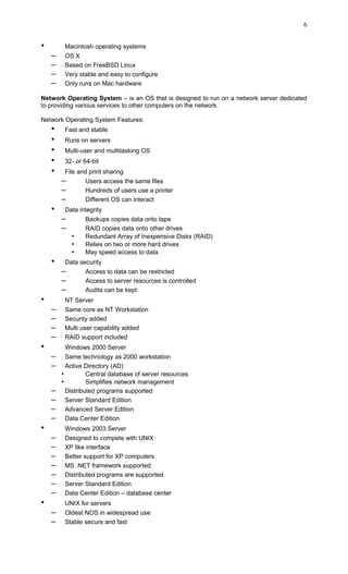 • Macintosh operating systems
– OS X
– Based on FreeBSD Linux
– Very stable and easy to configure
– Only runs on Mac hardware
Network Operating System – is an OS that is designed to run on a network server dedicated
to providing various services to other computers on the network.
Network Operating System Features:
• Fast and stable
• Runs on servers
• Multi-user and multitasking OS
• 32- or 64-bit
• File and print sharing
– Users access the same files
– Hundreds of users use a printer
– Different OS can interact
• Data integrity
– Backups copies data onto tape
– RAID copies data onto other drives
• Redundant Array of Inexpensive Disks (RAID)
• Relies on two or more hard drives
• May speed access to data
• Data security
– Access to data can be restricted
– Access to server resources is controlled
– Audits can be kept
• NT Server
– Same core as NT Workstation
– Security added
– Multi user capability added
– RAID support included
• Windows 2000 Server
– Same technology as 2000 workstation
– Active Directory (AD)
• Central database of server resources
• Simplifies network management
– Distributed programs supported
– Server Standard Edition
– Advanced Server Edition
– Data Center Edition
• Windows 2003 Server
– Designed to compete with UNIX
– XP like interface
– Better support for XP computers
– MS .NET framework supported
– Distributed programs are supported
– Server Standard Edition
– Data Center Edition – database center
• UNIX for servers
– Oldest NOS in widespread use
– Stable secure and fast
6
 