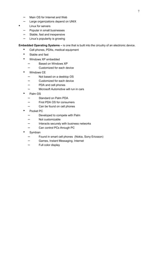 – Main OS for Internet and Web
– Large organizations depend on UNIX
• Linux for servers
– Popular in small businesses
– Stable, fast and inexpensive
– Linux’s popularity is growing
Embedded Operating Systems – is one that is built into the circuitry of an electronic device.
• Cell phones, PDAs, medical equipment
• Stable and fast
• Windows XP embedded
– Based on Windows XP
– Customized for each device
• Windows CE
– Not based on a desktop OS
– Customized for each device
– PDA and cell phones
– Microsoft Automotive will run in cars
• Palm OS
– Standard on Palm PDA
– First PDA OS for consumers
– Can be found on cell phones
• Pocket PC
– Developed to compete with Palm
– Not customizable
– Interacts securely with business networks
– Can control PCs through PC
• Symbian
– Found in smart cell phones (Nokia, Sony Ericsson)
– Games, Instant Messaging, Internet
– Full color display
7
 