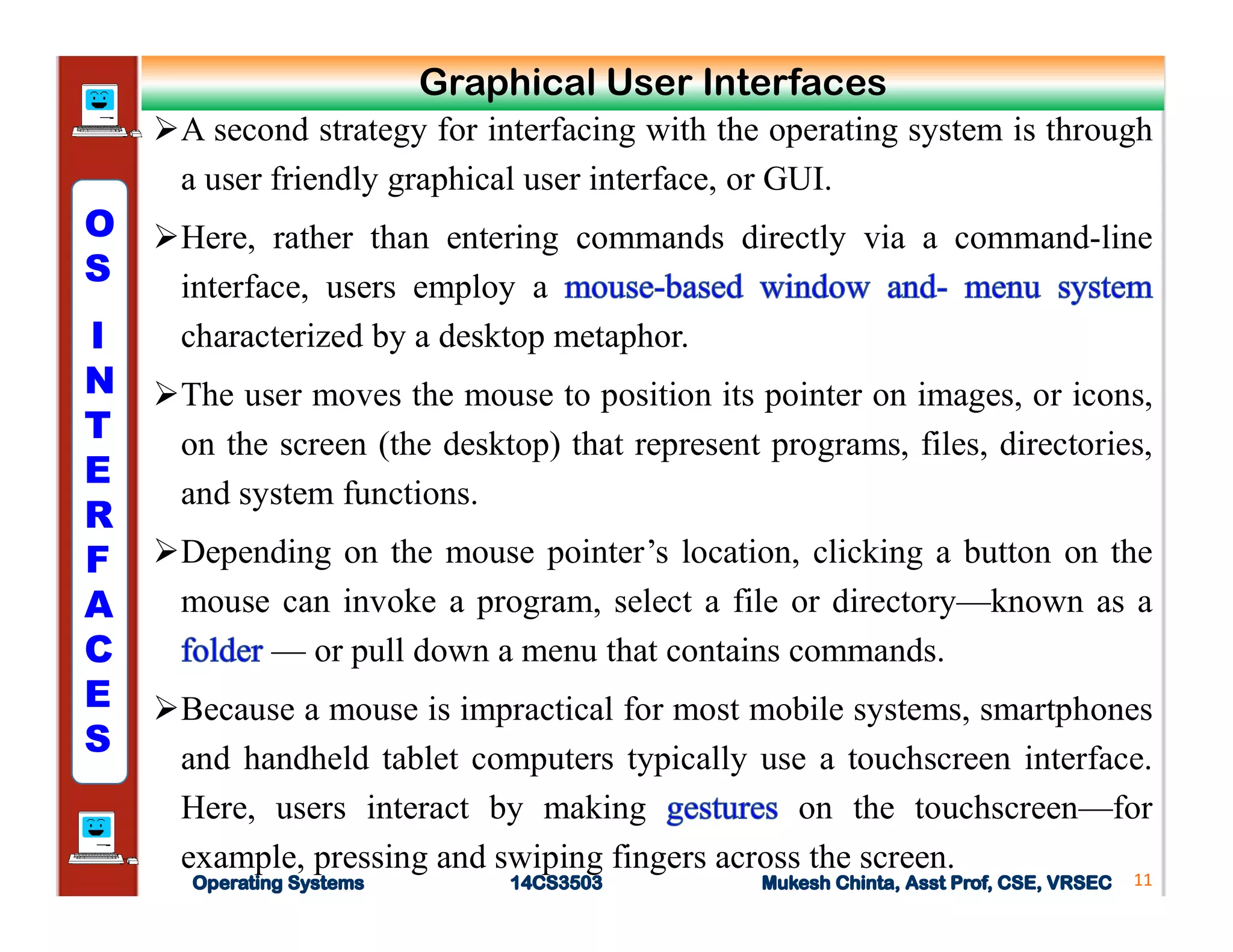 A second strategy for interfacing with the operating system is through
a user friendly graphical user interface, or GUI.
Here, rather than entering commands directly via a command-line
interface, users employ a
characterized by a desktop metaphor.
The user moves the mouse to position its pointer on images, or icons,
on the screen (the desktop) that represent programs, files, directories,
and system functions.
Depending on the mouse pointer’s location, clicking a button on the
mouse can invoke a program, select a file or directory—known as a
— or pull down a menu that contains commands.
Because a mouse is impractical for most mobile systems, smartphones
and handheld tablet computers typically use a touchscreen interface.
Here, users interact by making on the touchscreen—for
example, pressing and swiping fingers across the screen.
11
Graphical User Interfaces
O
S
I
N
T
E
R
F
A
C
E
S
 