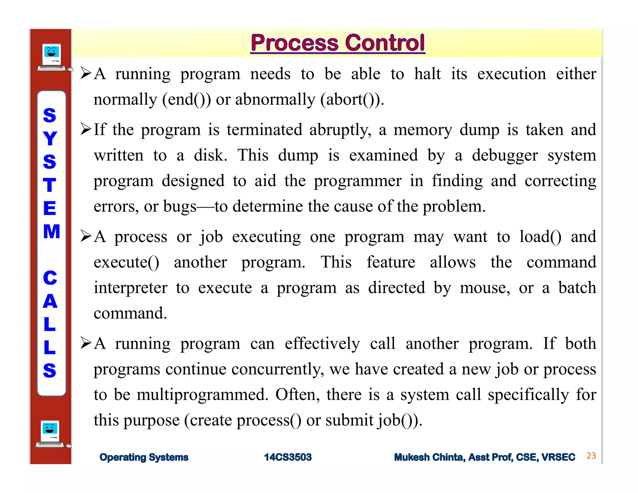 A running program needs to be able to halt its execution either
normally (end()) or abnormally (abort()).
If the program is terminated abruptly, a memory dump is taken and
written to a disk. This dump is examined by a debugger system
program designed to aid the programmer in finding and correcting
errors, or bugs—to determine the cause of the problem.
A process or job executing one program may want to load() and
execute() another program. This feature allows the command
interpreter to execute a program as directed by mouse, or a batch
command.
A running program can effectively call another program. If both
programs continue concurrently, we have created a new job or process
to be multiprogrammed. Often, there is a system call specifically for
this purpose (create process() or submit job()).
23
S
Y
S
T
E
M
C
A
L
L
S
 