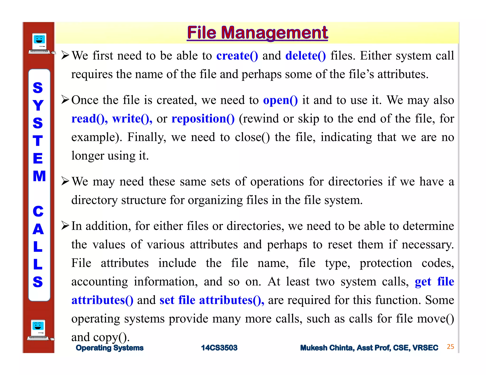 We first need to be able to create() and delete() files. Either system call
requires the name of the file and perhaps some of the file’s attributes.
Once the file is created, we need to open() it and to use it. We may also
read(), write(), or reposition() (rewind or skip to the end of the file, for
example). Finally, we need to close() the file, indicating that we are no
longer using it.
We may need these same sets of operations for directories if we have a
directory structure for organizing files in the file system.
In addition, for either files or directories, we need to be able to determine
the values of various attributes and perhaps to reset them if necessary.
File attributes include the file name, file type, protection codes,
accounting information, and so on. At least two system calls, get file
attributes() and set file attributes(), are required for this function. Some
operating systems provide many more calls, such as calls for file move()
and copy().
25
S
Y
S
T
E
M
C
A
L
L
S
 