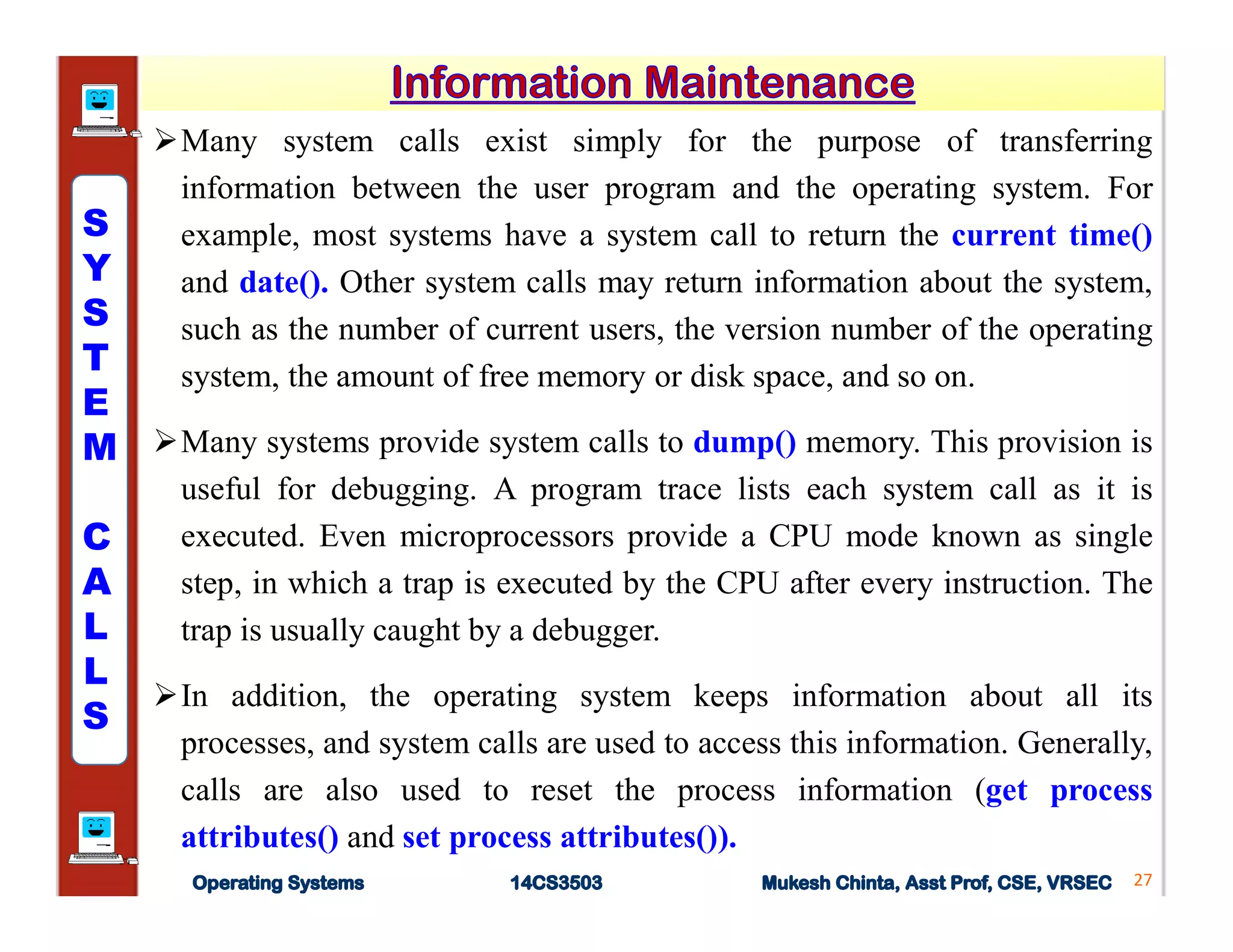 Many system calls exist simply for the purpose of transferring
information between the user program and the operating system. For
example, most systems have a system call to return the current time()
and date(). Other system calls may return information about the system,
such as the number of current users, the version number of the operating
system, the amount of free memory or disk space, and so on.
Many systems provide system calls to dump() memory. This provision is
useful for debugging. A program trace lists each system call as it is
executed. Even microprocessors provide a CPU mode known as single
step, in which a trap is executed by the CPU after every instruction. The
trap is usually caught by a debugger.
In addition, the operating system keeps information about all its
processes, and system calls are used to access this information. Generally,
calls are also used to reset the process information (get process
attributes() and set process attributes()).
27
S
Y
S
T
E
M
C
A
L
L
S
 
