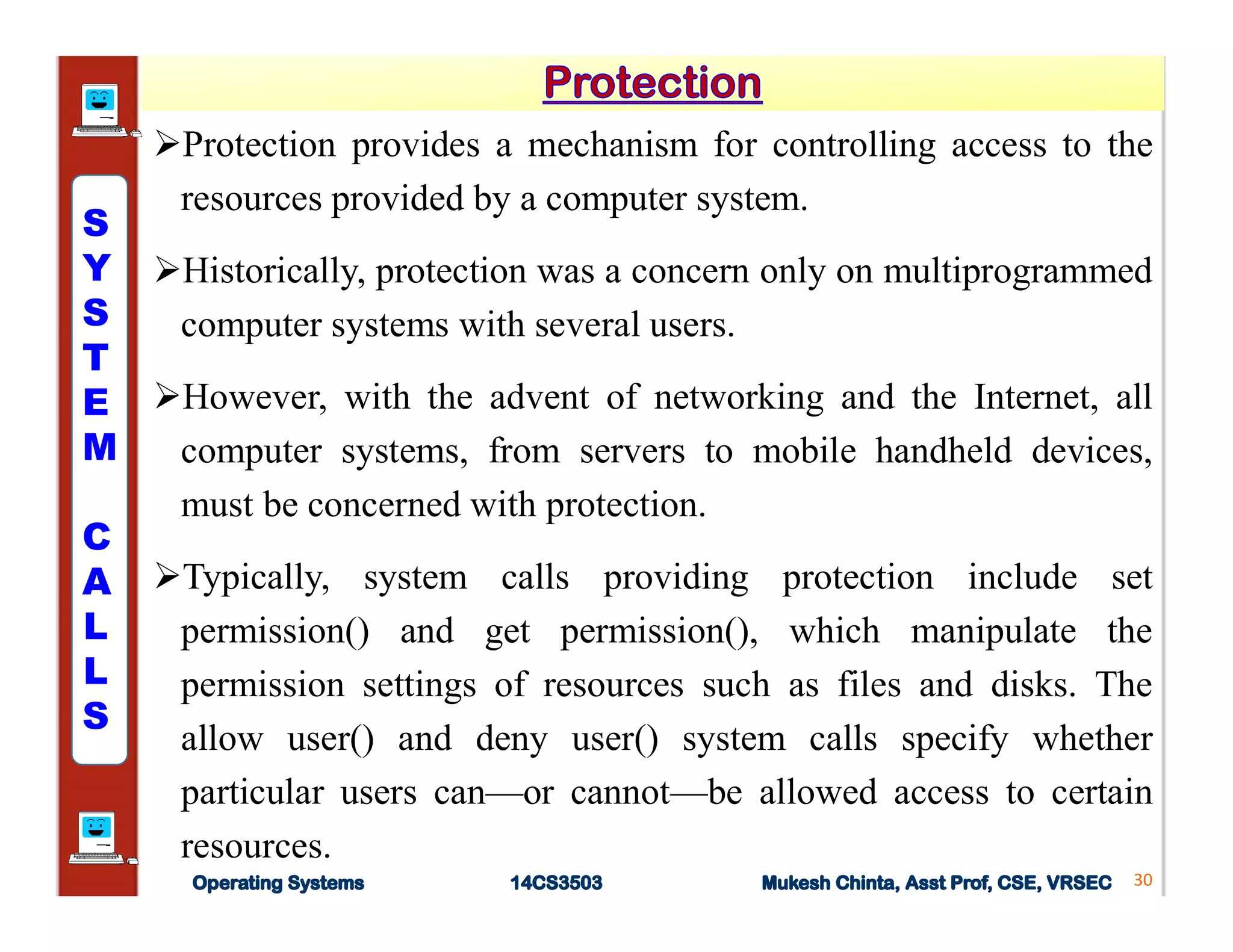 Protection provides a mechanism for controlling access to the
resources provided by a computer system.
Historically, protection was a concern only on multiprogrammed
computer systems with several users.
However, with the advent of networking and the Internet, all
computer systems, from servers to mobile handheld devices,
must be concerned with protection.
Typically, system calls providing protection include set
permission() and get permission(), which manipulate the
permission settings of resources such as files and disks. The
allow user() and deny user() system calls specify whether
particular users can—or cannot—be allowed access to certain
resources.
30
S
Y
S
T
E
M
C
A
L
L
S
 