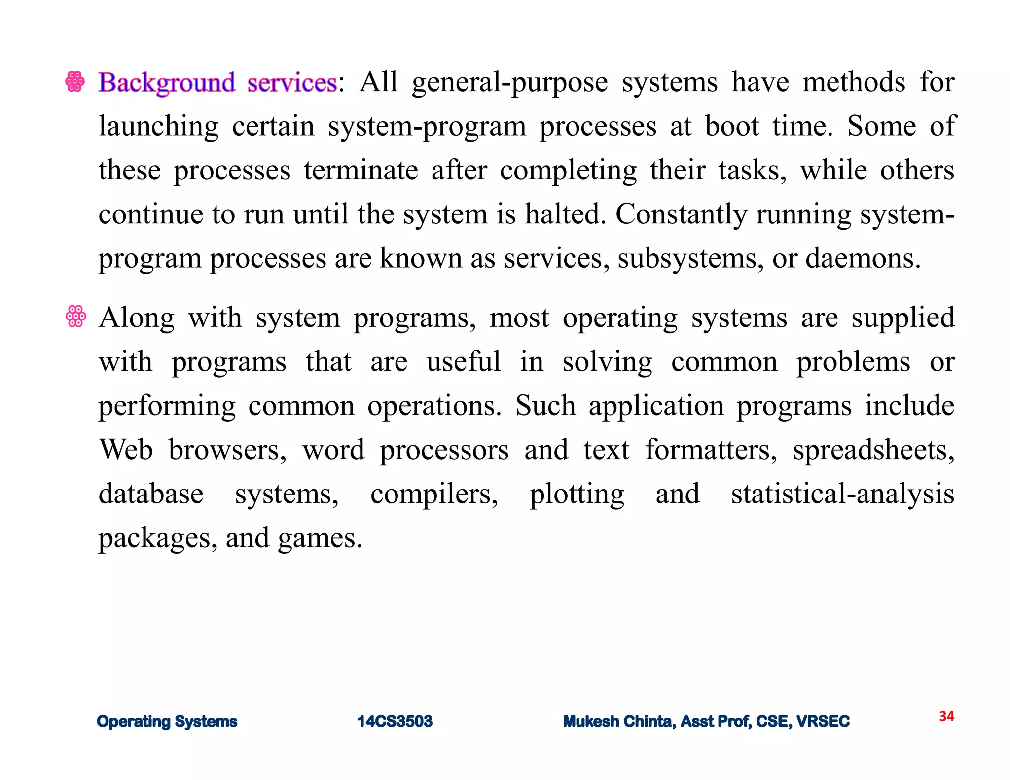 34
: All general-purpose systems have methods for
launching certain system-program processes at boot time. Some of
these processes terminate after completing their tasks, while others
continue to run until the system is halted. Constantly running system-
program processes are known as services, subsystems, or daemons.
ꙮ Along with system programs, most operating systems are supplied
with programs that are useful in solving common problems or
performing common operations. Such application programs include
Web browsers, word processors and text formatters, spreadsheets,
database systems, compilers, plotting and statistical-analysis
packages, and games.
 