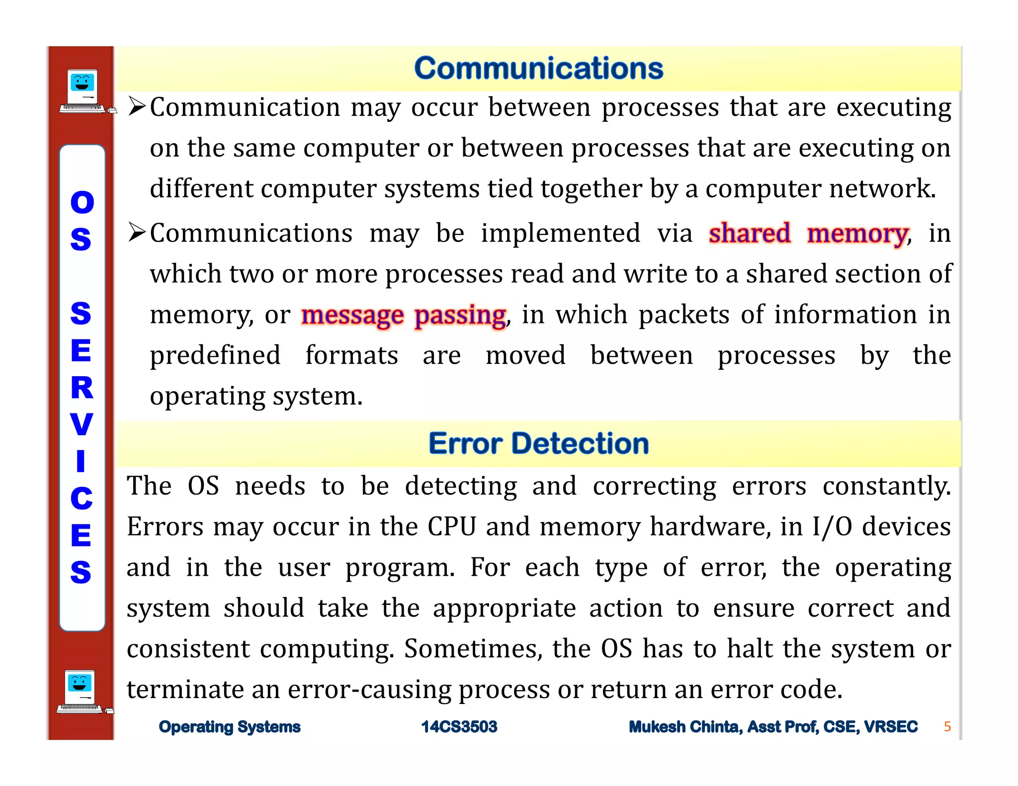 Communication may occur between processes that are executing
on the same computer or between processes that are executing on
different computer systems tied together by a computer network.
Communications may be implemented via , in
which two or more processes read and write to a shared section of
memory, or , in which packets of information in
predefined formats are moved between processes by the
operating system.
5
The OS needs to be detecting and correcting errors constantly.
Errors may occur in the CPU and memory hardware, in I/O devices
and in the user program. For each type of error, the operating
system should take the appropriate action to ensure correct and
consistent computing. Sometimes, the OS has to halt the system or
terminate an error-causing process or return an error code.
O
S
S
E
R
V
I
C
E
S
 