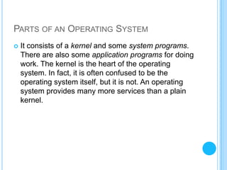 PARTS OF AN OPERATING SYSTEM
   It consists of a kernel and some system programs.
    There are also some application programs for doing
    work. The kernel is the heart of the operating
    system. In fact, it is often confused to be the
    operating system itself, but it is not. An operating
    system provides many more services than a plain
    kernel.
 
