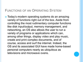 FUNCTIONS OF AN OPERATING SYSTEM
   Today’s modern operating systems do an amazing
    variety of functions right out of the box. Aside from
    controlling the most rudimentary computer functions
    like disk input/output, memory management, and
    networking, an OS also allows the user to run a
    variety of programs or applications which can,
    among other things, display video and play music,
    create and print complex documents, and of
    course, access and surf the internet. Indeed, the
    OS and its associated GUI have made home-based
    personal computers nearly as ubiquitous as
    televisions and microwave ovens.
 
