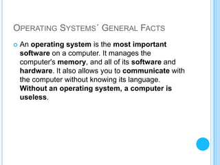 OPERATING SYSTEMS´ GENERAL FACTS
   An operating system is the most important
    software on a computer. It manages the
    computer's memory, and all of its software and
    hardware. It also allows you to communicate with
    the computer without knowing its language.
    Without an operating system, a computer is
    useless.
 