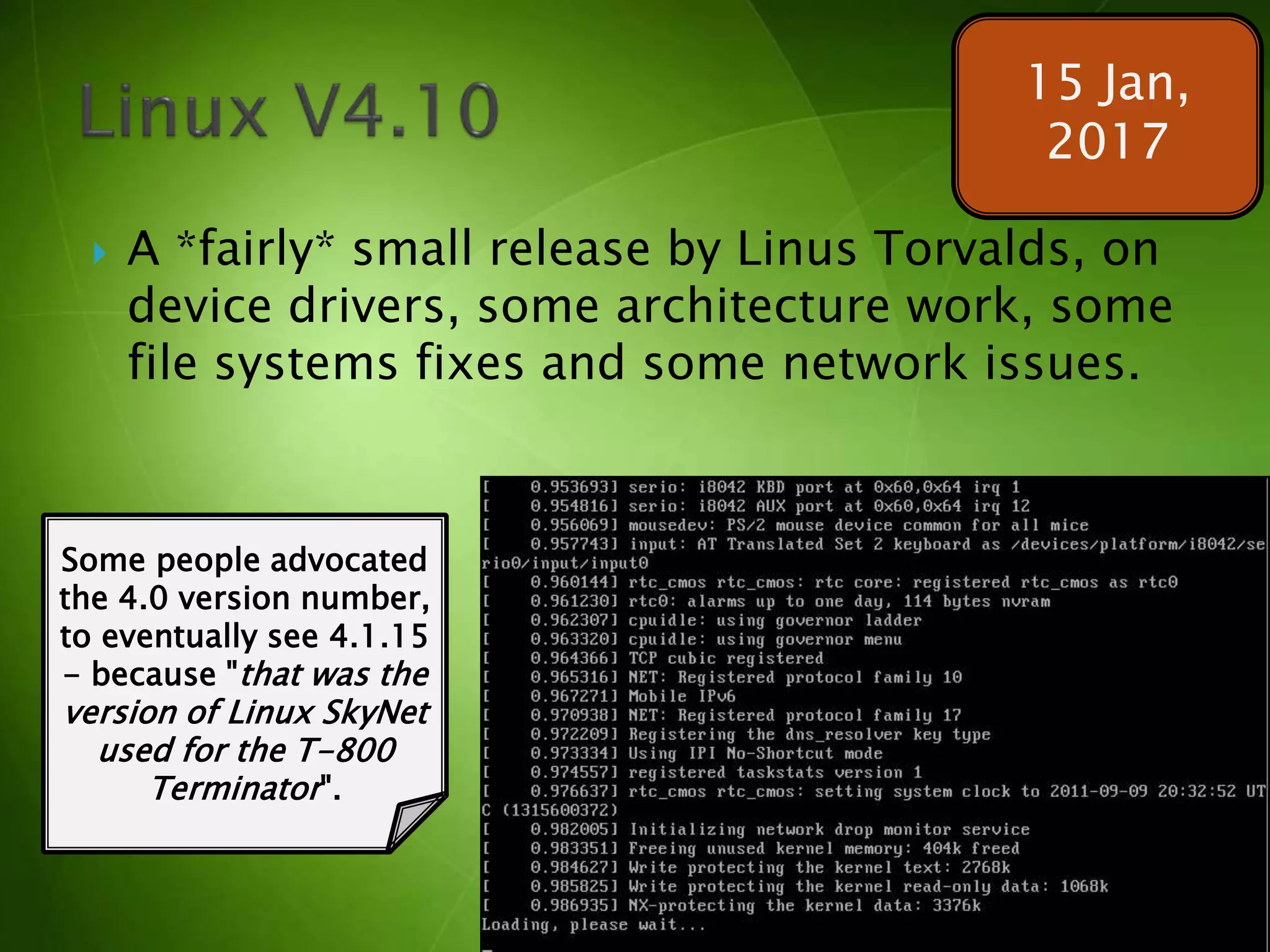  A *fairly* small release by Linus Torvalds, on
device drivers, some architecture work, some
file systems fixes and some network issues.
15 Jan,
2017
Some people advocated
the 4.0 version number,
to eventually see 4.1.15
- because "that was the
version of Linux SkyNet
used for the T-800
Terminator".
 