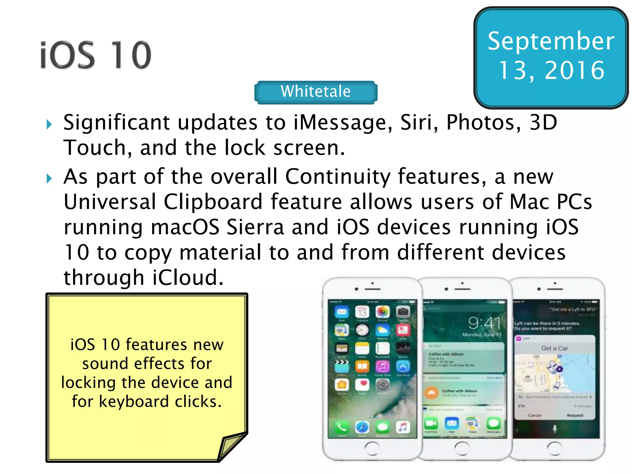  Significant updates to iMessage, Siri, Photos, 3D
Touch, and the lock screen.
 As part of the overall Continuity features, a new
Universal Clipboard feature allows users of Mac PCs
running macOS Sierra and iOS devices running iOS
10 to copy material to and from different devices
through iCloud.
September
13, 2016
iOS 10 features new
sound effects for
locking the device and
for keyboard clicks.
Whitetale
 