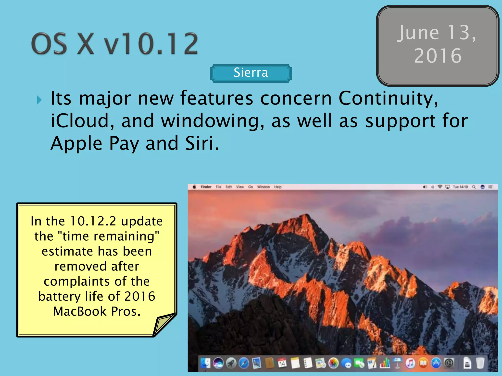  Its major new features concern Continuity,
iCloud, and windowing, as well as support for
Apple Pay and Siri.
June 13,
2016
In the 10.12.2 update
the "time remaining"
estimate has been
removed after
complaints of the
battery life of 2016
MacBook Pros.
Sierra
 