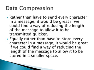  Rather than have to store every
character in a file, it would be great if
we could find a way of reducing the
length of the file to allow it to be
stored in a smaller space.
 This is the File Manager’s job
 