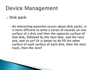  Disk pack:
◦ An interesting question occurs about disk packs, is
it more efficient to write a series of records on one
surface of a disk and then the opposite surface of
that disk, followed by the next disk, and the next
one, and so on? Or is better to do fill the other
surface of each surface of each disk, then the next
track, then the next?
 