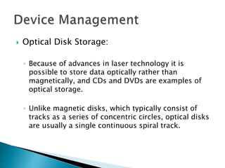  Optical Disk Storage:
◦ Because of advances in laser technology it is
possible to store data optically rather than
magnetically, and CDs and DVDs are examples of
optical storage.
◦ Unlike magnetic disks, which typically consist of
tracks as a series of concentric circles, optical disks
are usually a single continuous spiral track.
 