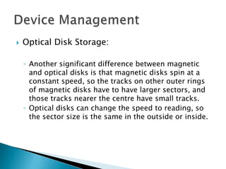  Optical Disk Storage:
◦ Another significant difference between magnetic
and optical disks is that magnetic disks spin at a
constant speed, so the tracks on other outer rings
of magnetic disks have to have larger sectors, and
those tracks nearer the centre have small tracks.
◦ Optical disks can change the speed to reading, so
the sector size is the same in the outside or inside.
 